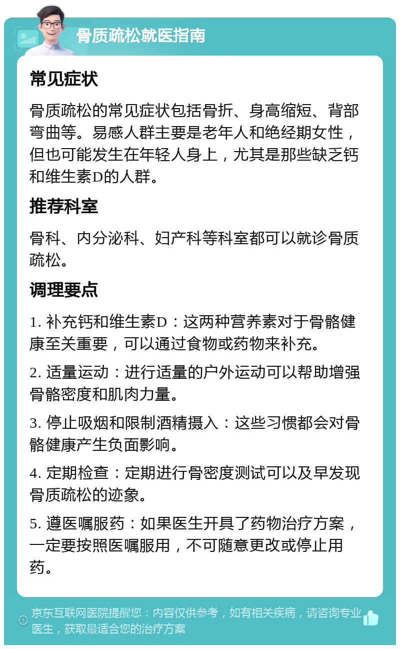 骨质疏松就医指南 常见症状 骨质疏松的常见症状包括骨折、身高缩短、背部弯曲等。易感人群主要是老年人和绝经期女性，但也可能发生在年轻人身上，尤其是那些缺乏钙和维生素D的人群。 推荐科室 骨科、内分泌科、妇产科等科室都可以就诊骨质疏松。 调理要点 1. 补充钙和维生素D：这两种营养素对于骨骼健康至关重要，可以通过食物或药物来补充。 2. 适量运动：进行适量的户外运动可以帮助增强骨骼密度和肌肉力量。 3. 停止吸烟和限制酒精摄入：这些习惯都会对骨骼健康产生负面影响。 4. 定期检查：定期进行骨密度测试可以及早发现骨质疏松的迹象。 5. 遵医嘱服药：如果医生开具了药物治疗方案，一定要按照医嘱服用，不可随意更改或停止用药。