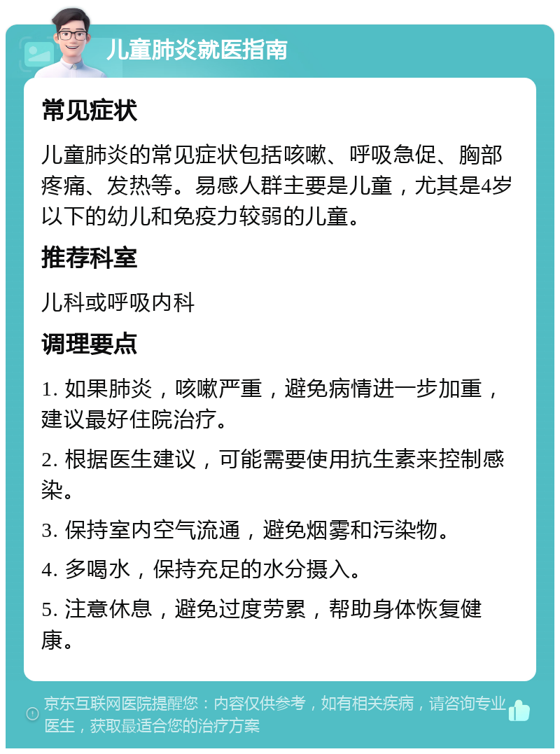 儿童肺炎就医指南 常见症状 儿童肺炎的常见症状包括咳嗽、呼吸急促、胸部疼痛、发热等。易感人群主要是儿童，尤其是4岁以下的幼儿和免疫力较弱的儿童。 推荐科室 儿科或呼吸内科 调理要点 1. 如果肺炎，咳嗽严重，避免病情进一步加重，建议最好住院治疗。 2. 根据医生建议，可能需要使用抗生素来控制感染。 3. 保持室内空气流通，避免烟雾和污染物。 4. 多喝水，保持充足的水分摄入。 5. 注意休息，避免过度劳累，帮助身体恢复健康。