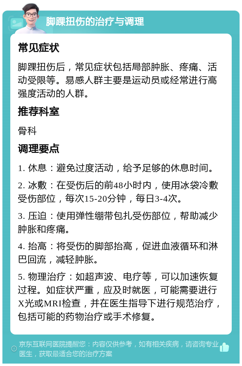 脚踝扭伤的治疗与调理 常见症状 脚踝扭伤后，常见症状包括局部肿胀、疼痛、活动受限等。易感人群主要是运动员或经常进行高强度活动的人群。 推荐科室 骨科 调理要点 1. 休息：避免过度活动，给予足够的休息时间。 2. 冰敷：在受伤后的前48小时内，使用冰袋冷敷受伤部位，每次15-20分钟，每日3-4次。 3. 压迫：使用弹性绷带包扎受伤部位，帮助减少肿胀和疼痛。 4. 抬高：将受伤的脚部抬高，促进血液循环和淋巴回流，减轻肿胀。 5. 物理治疗：如超声波、电疗等，可以加速恢复过程。如症状严重，应及时就医，可能需要进行X光或MRI检查，并在医生指导下进行规范治疗，包括可能的药物治疗或手术修复。