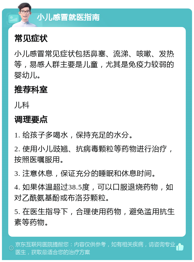 小儿感冒就医指南 常见症状 小儿感冒常见症状包括鼻塞、流涕、咳嗽、发热等，易感人群主要是儿童，尤其是免疫力较弱的婴幼儿。 推荐科室 儿科 调理要点 1. 给孩子多喝水，保持充足的水分。 2. 使用小儿豉翘、抗病毒颗粒等药物进行治疗，按照医嘱服用。 3. 注意休息，保证充分的睡眠和休息时间。 4. 如果体温超过38.5度，可以口服退烧药物，如对乙酰氨基酚或布洛芬颗粒。 5. 在医生指导下，合理使用药物，避免滥用抗生素等药物。