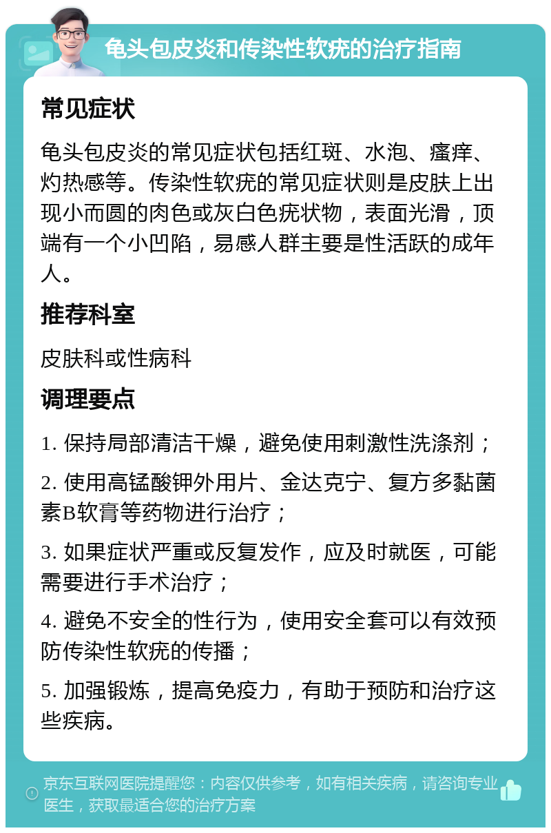 龟头包皮炎和传染性软疣的治疗指南 常见症状 龟头包皮炎的常见症状包括红斑、水泡、瘙痒、灼热感等。传染性软疣的常见症状则是皮肤上出现小而圆的肉色或灰白色疣状物，表面光滑，顶端有一个小凹陷，易感人群主要是性活跃的成年人。 推荐科室 皮肤科或性病科 调理要点 1. 保持局部清洁干燥，避免使用刺激性洗涤剂； 2. 使用高锰酸钾外用片、金达克宁、复方多黏菌素B软膏等药物进行治疗； 3. 如果症状严重或反复发作，应及时就医，可能需要进行手术治疗； 4. 避免不安全的性行为，使用安全套可以有效预防传染性软疣的传播； 5. 加强锻炼，提高免疫力，有助于预防和治疗这些疾病。