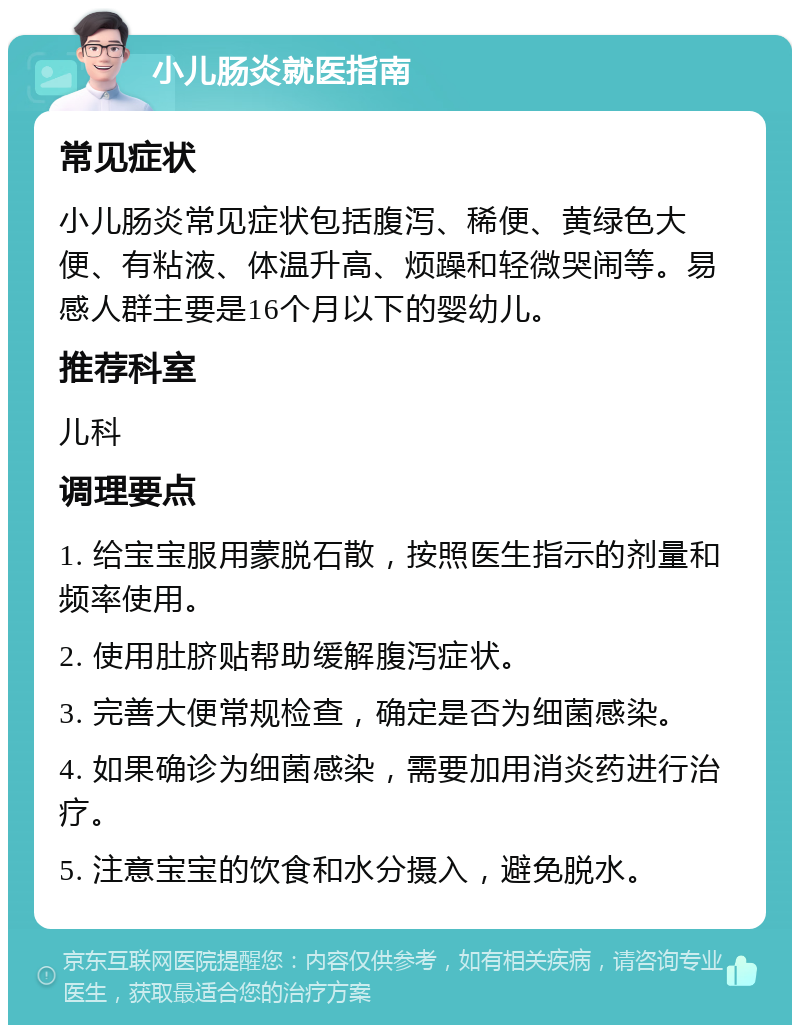 小儿肠炎就医指南 常见症状 小儿肠炎常见症状包括腹泻、稀便、黄绿色大便、有粘液、体温升高、烦躁和轻微哭闹等。易感人群主要是16个月以下的婴幼儿。 推荐科室 儿科 调理要点 1. 给宝宝服用蒙脱石散，按照医生指示的剂量和频率使用。 2. 使用肚脐贴帮助缓解腹泻症状。 3. 完善大便常规检查，确定是否为细菌感染。 4. 如果确诊为细菌感染，需要加用消炎药进行治疗。 5. 注意宝宝的饮食和水分摄入，避免脱水。