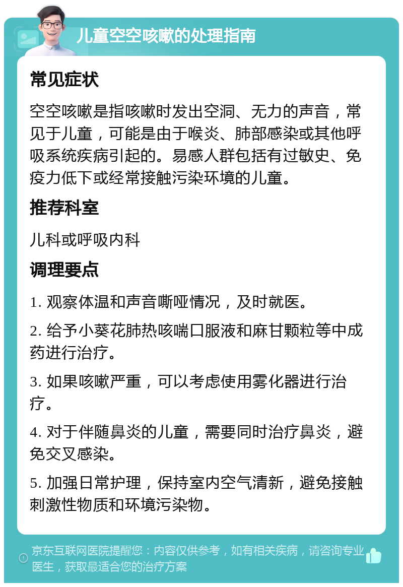 儿童空空咳嗽的处理指南 常见症状 空空咳嗽是指咳嗽时发出空洞、无力的声音，常见于儿童，可能是由于喉炎、肺部感染或其他呼吸系统疾病引起的。易感人群包括有过敏史、免疫力低下或经常接触污染环境的儿童。 推荐科室 儿科或呼吸内科 调理要点 1. 观察体温和声音嘶哑情况，及时就医。 2. 给予小葵花肺热咳喘口服液和麻甘颗粒等中成药进行治疗。 3. 如果咳嗽严重，可以考虑使用雾化器进行治疗。 4. 对于伴随鼻炎的儿童，需要同时治疗鼻炎，避免交叉感染。 5. 加强日常护理，保持室内空气清新，避免接触刺激性物质和环境污染物。