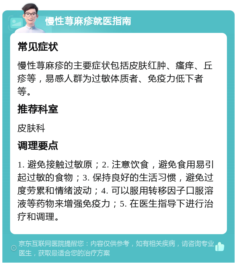 慢性荨麻疹就医指南 常见症状 慢性荨麻疹的主要症状包括皮肤红肿、瘙痒、丘疹等，易感人群为过敏体质者、免疫力低下者等。 推荐科室 皮肤科 调理要点 1. 避免接触过敏原；2. 注意饮食，避免食用易引起过敏的食物；3. 保持良好的生活习惯，避免过度劳累和情绪波动；4. 可以服用转移因子口服溶液等药物来增强免疫力；5. 在医生指导下进行治疗和调理。