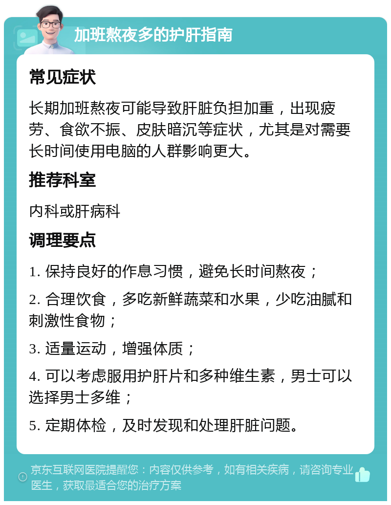 加班熬夜多的护肝指南 常见症状 长期加班熬夜可能导致肝脏负担加重，出现疲劳、食欲不振、皮肤暗沉等症状，尤其是对需要长时间使用电脑的人群影响更大。 推荐科室 内科或肝病科 调理要点 1. 保持良好的作息习惯，避免长时间熬夜； 2. 合理饮食，多吃新鲜蔬菜和水果，少吃油腻和刺激性食物； 3. 适量运动，增强体质； 4. 可以考虑服用护肝片和多种维生素，男士可以选择男士多维； 5. 定期体检，及时发现和处理肝脏问题。