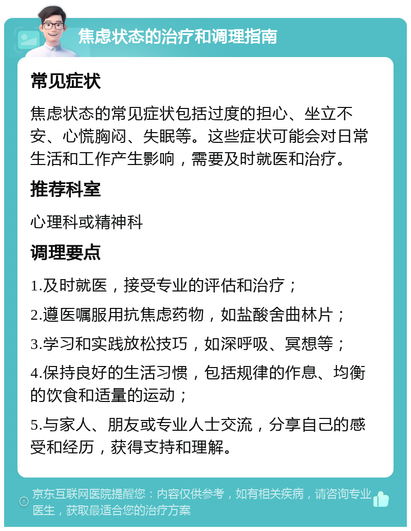 焦虑状态的治疗和调理指南 常见症状 焦虑状态的常见症状包括过度的担心、坐立不安、心慌胸闷、失眠等。这些症状可能会对日常生活和工作产生影响，需要及时就医和治疗。 推荐科室 心理科或精神科 调理要点 1.及时就医，接受专业的评估和治疗； 2.遵医嘱服用抗焦虑药物，如盐酸舍曲林片； 3.学习和实践放松技巧，如深呼吸、冥想等； 4.保持良好的生活习惯，包括规律的作息、均衡的饮食和适量的运动； 5.与家人、朋友或专业人士交流，分享自己的感受和经历，获得支持和理解。