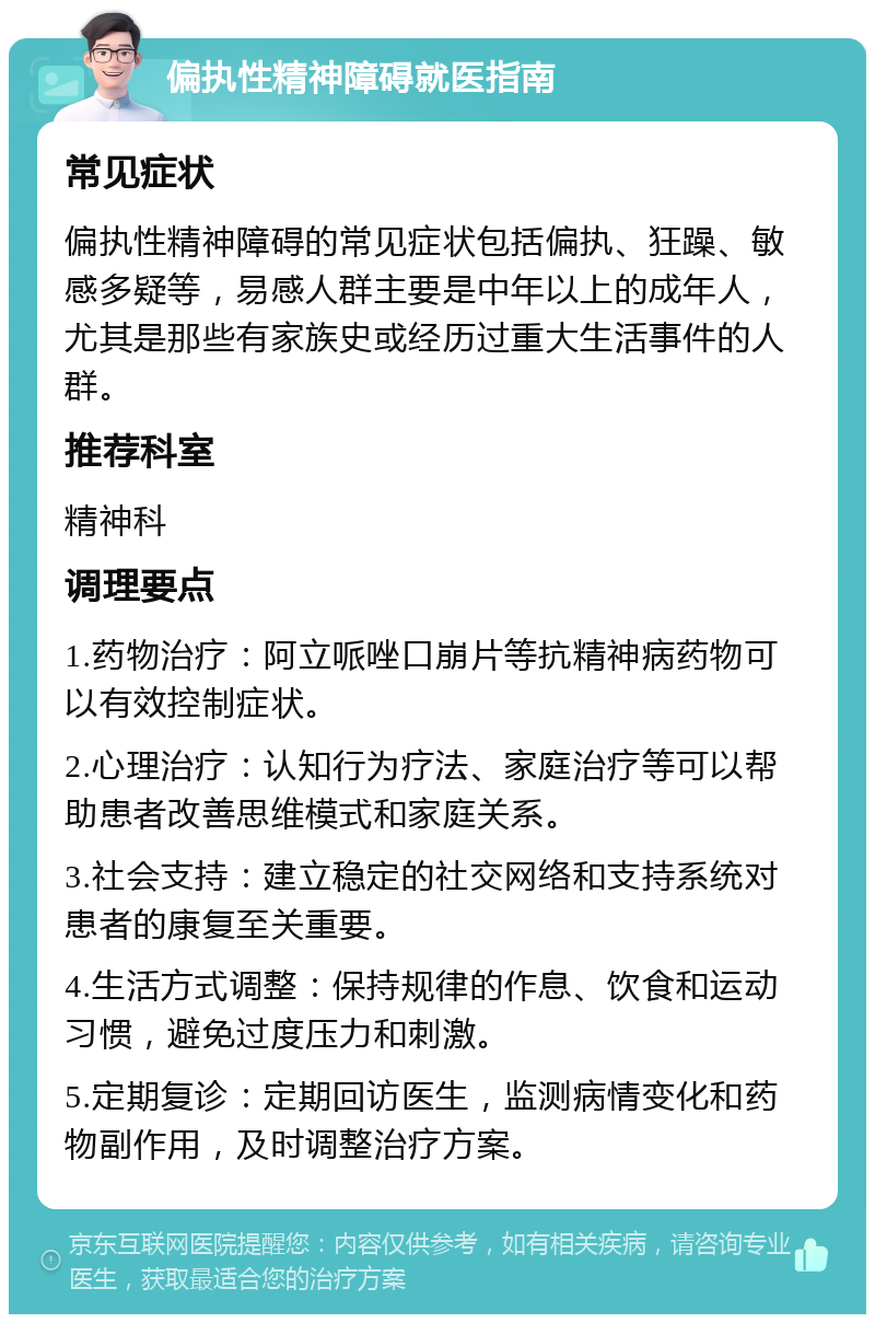 偏执性精神障碍就医指南 常见症状 偏执性精神障碍的常见症状包括偏执、狂躁、敏感多疑等，易感人群主要是中年以上的成年人，尤其是那些有家族史或经历过重大生活事件的人群。 推荐科室 精神科 调理要点 1.药物治疗：阿立哌唑口崩片等抗精神病药物可以有效控制症状。 2.心理治疗：认知行为疗法、家庭治疗等可以帮助患者改善思维模式和家庭关系。 3.社会支持：建立稳定的社交网络和支持系统对患者的康复至关重要。 4.生活方式调整：保持规律的作息、饮食和运动习惯，避免过度压力和刺激。 5.定期复诊：定期回访医生，监测病情变化和药物副作用，及时调整治疗方案。