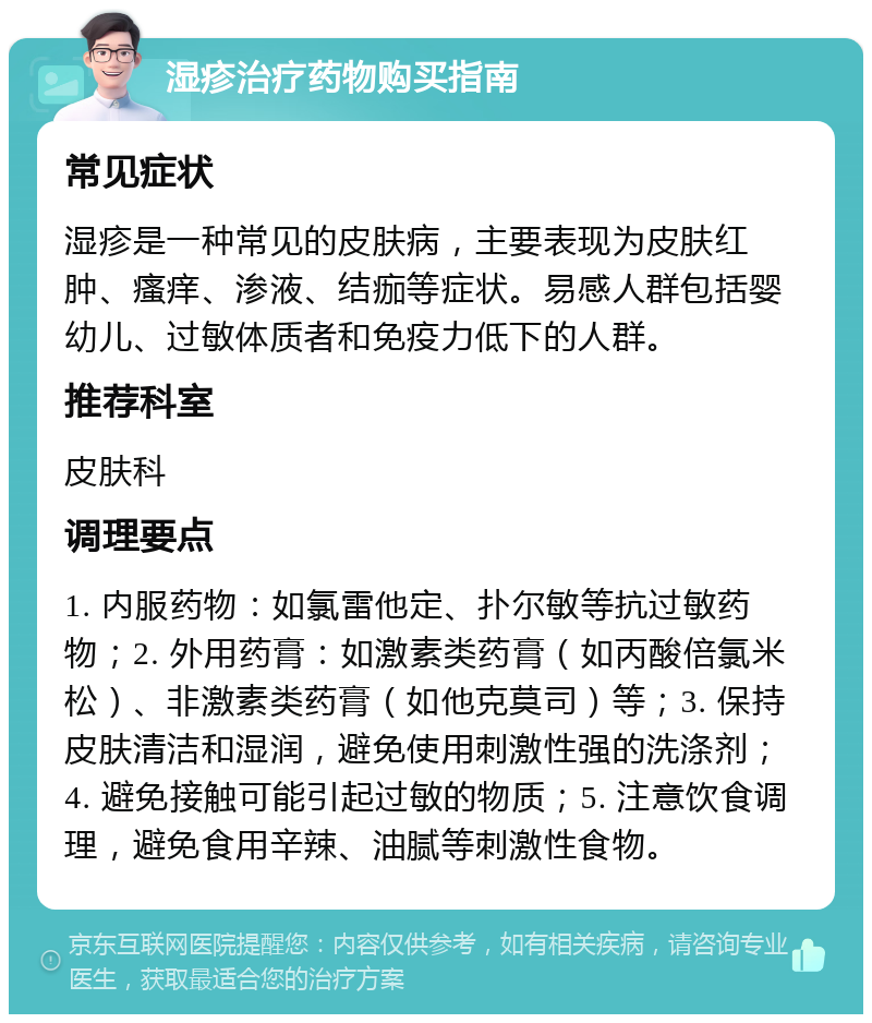 湿疹治疗药物购买指南 常见症状 湿疹是一种常见的皮肤病，主要表现为皮肤红肿、瘙痒、渗液、结痂等症状。易感人群包括婴幼儿、过敏体质者和免疫力低下的人群。 推荐科室 皮肤科 调理要点 1. 内服药物：如氯雷他定、扑尔敏等抗过敏药物；2. 外用药膏：如激素类药膏（如丙酸倍氯米松）、非激素类药膏（如他克莫司）等；3. 保持皮肤清洁和湿润，避免使用刺激性强的洗涤剂；4. 避免接触可能引起过敏的物质；5. 注意饮食调理，避免食用辛辣、油腻等刺激性食物。