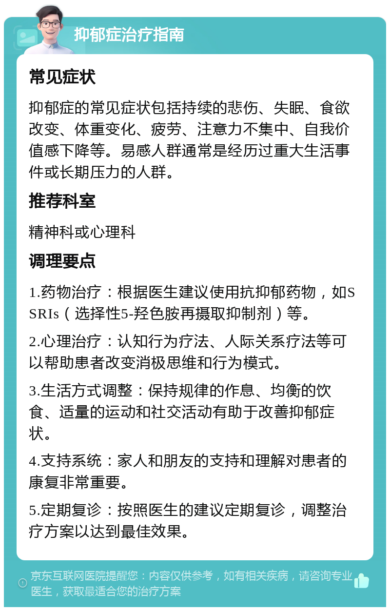 抑郁症治疗指南 常见症状 抑郁症的常见症状包括持续的悲伤、失眠、食欲改变、体重变化、疲劳、注意力不集中、自我价值感下降等。易感人群通常是经历过重大生活事件或长期压力的人群。 推荐科室 精神科或心理科 调理要点 1.药物治疗：根据医生建议使用抗抑郁药物，如SSRIs（选择性5-羟色胺再摄取抑制剂）等。 2.心理治疗：认知行为疗法、人际关系疗法等可以帮助患者改变消极思维和行为模式。 3.生活方式调整：保持规律的作息、均衡的饮食、适量的运动和社交活动有助于改善抑郁症状。 4.支持系统：家人和朋友的支持和理解对患者的康复非常重要。 5.定期复诊：按照医生的建议定期复诊，调整治疗方案以达到最佳效果。