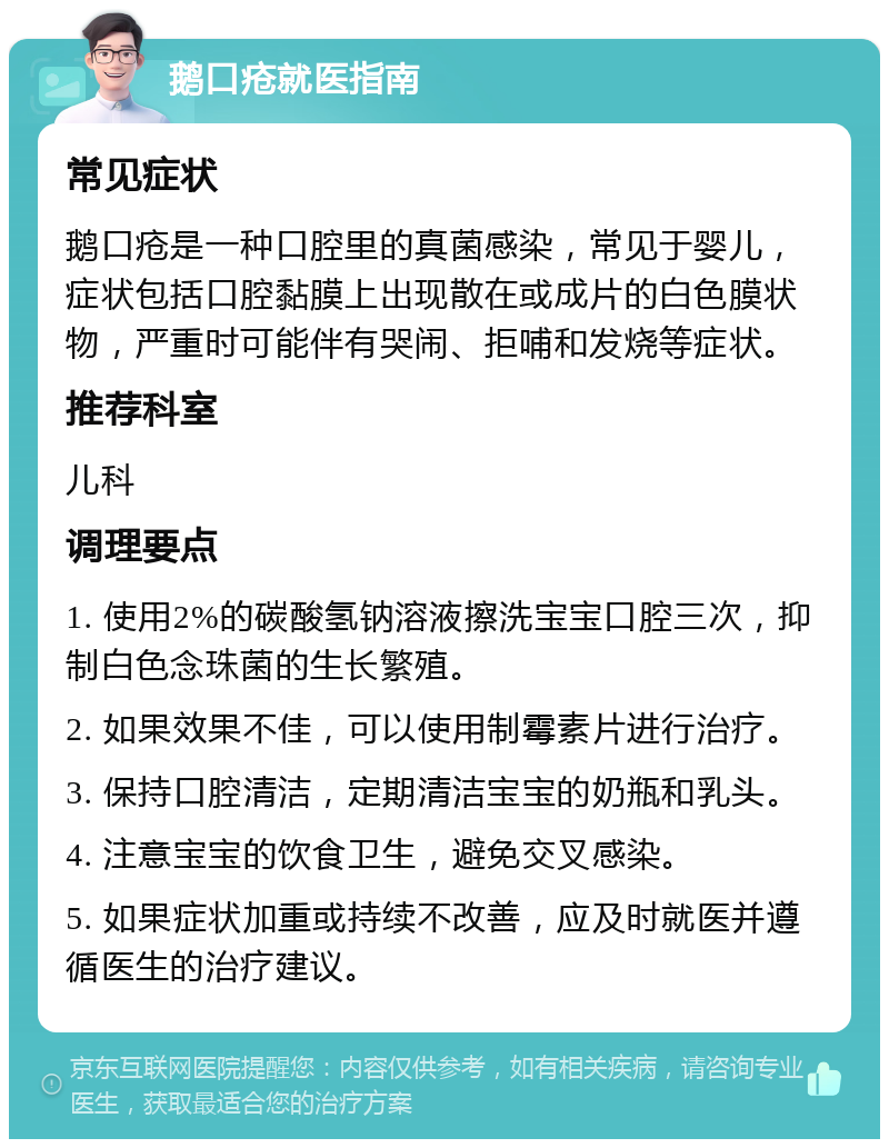 鹅口疮就医指南 常见症状 鹅口疮是一种口腔里的真菌感染，常见于婴儿，症状包括口腔黏膜上出现散在或成片的白色膜状物，严重时可能伴有哭闹、拒哺和发烧等症状。 推荐科室 儿科 调理要点 1. 使用2%的碳酸氢钠溶液擦洗宝宝口腔三次，抑制白色念珠菌的生长繁殖。 2. 如果效果不佳，可以使用制霉素片进行治疗。 3. 保持口腔清洁，定期清洁宝宝的奶瓶和乳头。 4. 注意宝宝的饮食卫生，避免交叉感染。 5. 如果症状加重或持续不改善，应及时就医并遵循医生的治疗建议。