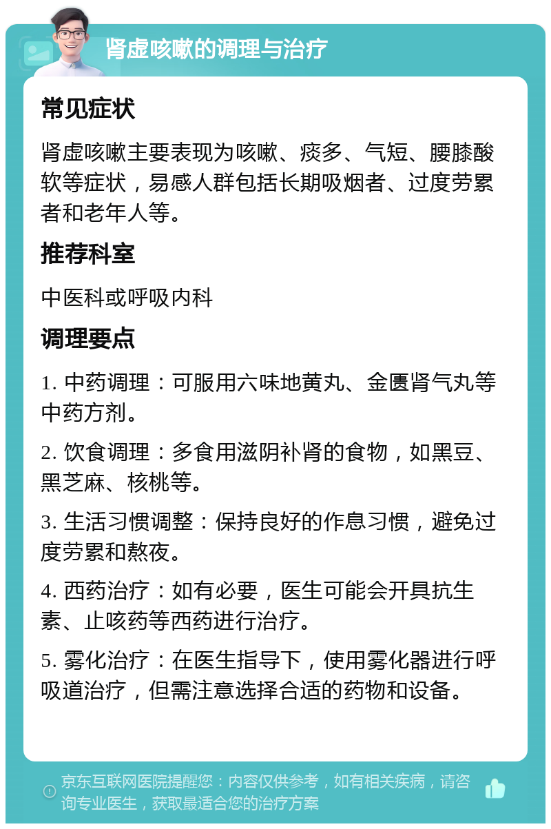 肾虚咳嗽的调理与治疗 常见症状 肾虚咳嗽主要表现为咳嗽、痰多、气短、腰膝酸软等症状，易感人群包括长期吸烟者、过度劳累者和老年人等。 推荐科室 中医科或呼吸内科 调理要点 1. 中药调理：可服用六味地黄丸、金匮肾气丸等中药方剂。 2. 饮食调理：多食用滋阴补肾的食物，如黑豆、黑芝麻、核桃等。 3. 生活习惯调整：保持良好的作息习惯，避免过度劳累和熬夜。 4. 西药治疗：如有必要，医生可能会开具抗生素、止咳药等西药进行治疗。 5. 雾化治疗：在医生指导下，使用雾化器进行呼吸道治疗，但需注意选择合适的药物和设备。