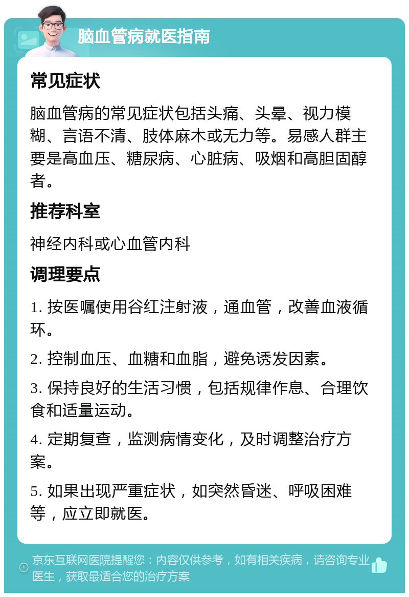 脑血管病就医指南 常见症状 脑血管病的常见症状包括头痛、头晕、视力模糊、言语不清、肢体麻木或无力等。易感人群主要是高血压、糖尿病、心脏病、吸烟和高胆固醇者。 推荐科室 神经内科或心血管内科 调理要点 1. 按医嘱使用谷红注射液，通血管，改善血液循环。 2. 控制血压、血糖和血脂，避免诱发因素。 3. 保持良好的生活习惯，包括规律作息、合理饮食和适量运动。 4. 定期复查，监测病情变化，及时调整治疗方案。 5. 如果出现严重症状，如突然昏迷、呼吸困难等，应立即就医。