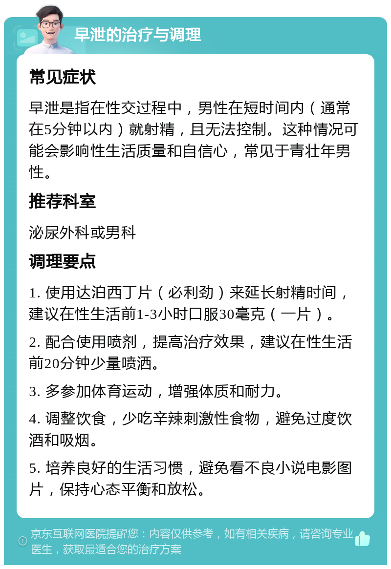 早泄的治疗与调理 常见症状 早泄是指在性交过程中，男性在短时间内（通常在5分钟以内）就射精，且无法控制。这种情况可能会影响性生活质量和自信心，常见于青壮年男性。 推荐科室 泌尿外科或男科 调理要点 1. 使用达泊西丁片（必利劲）来延长射精时间，建议在性生活前1-3小时口服30毫克（一片）。 2. 配合使用喷剂，提高治疗效果，建议在性生活前20分钟少量喷洒。 3. 多参加体育运动，增强体质和耐力。 4. 调整饮食，少吃辛辣刺激性食物，避免过度饮酒和吸烟。 5. 培养良好的生活习惯，避免看不良小说电影图片，保持心态平衡和放松。