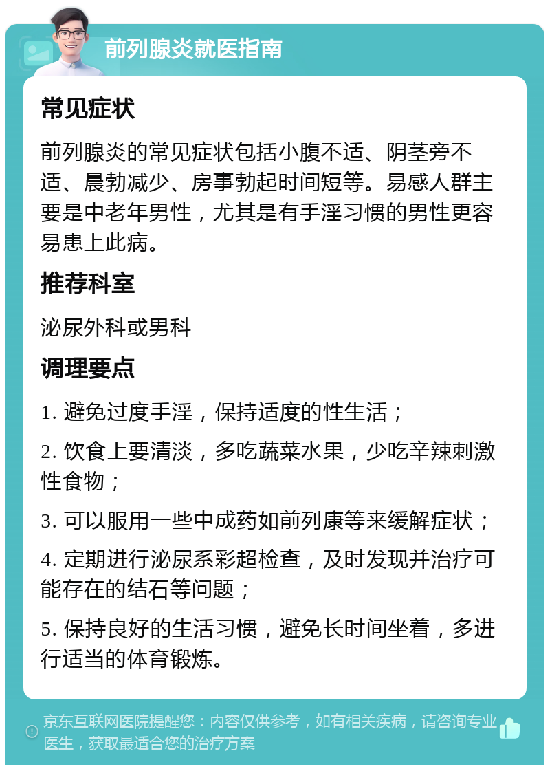 前列腺炎就医指南 常见症状 前列腺炎的常见症状包括小腹不适、阴茎旁不适、晨勃减少、房事勃起时间短等。易感人群主要是中老年男性，尤其是有手淫习惯的男性更容易患上此病。 推荐科室 泌尿外科或男科 调理要点 1. 避免过度手淫，保持适度的性生活； 2. 饮食上要清淡，多吃蔬菜水果，少吃辛辣刺激性食物； 3. 可以服用一些中成药如前列康等来缓解症状； 4. 定期进行泌尿系彩超检查，及时发现并治疗可能存在的结石等问题； 5. 保持良好的生活习惯，避免长时间坐着，多进行适当的体育锻炼。