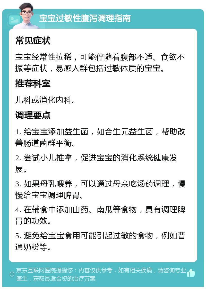 宝宝过敏性腹泻调理指南 常见症状 宝宝经常性拉稀，可能伴随着腹部不适、食欲不振等症状，易感人群包括过敏体质的宝宝。 推荐科室 儿科或消化内科。 调理要点 1. 给宝宝添加益生菌，如合生元益生菌，帮助改善肠道菌群平衡。 2. 尝试小儿推拿，促进宝宝的消化系统健康发展。 3. 如果母乳喂养，可以通过母亲吃汤药调理，慢慢给宝宝调理脾胃。 4. 在辅食中添加山药、南瓜等食物，具有调理脾胃的功效。 5. 避免给宝宝食用可能引起过敏的食物，例如普通奶粉等。