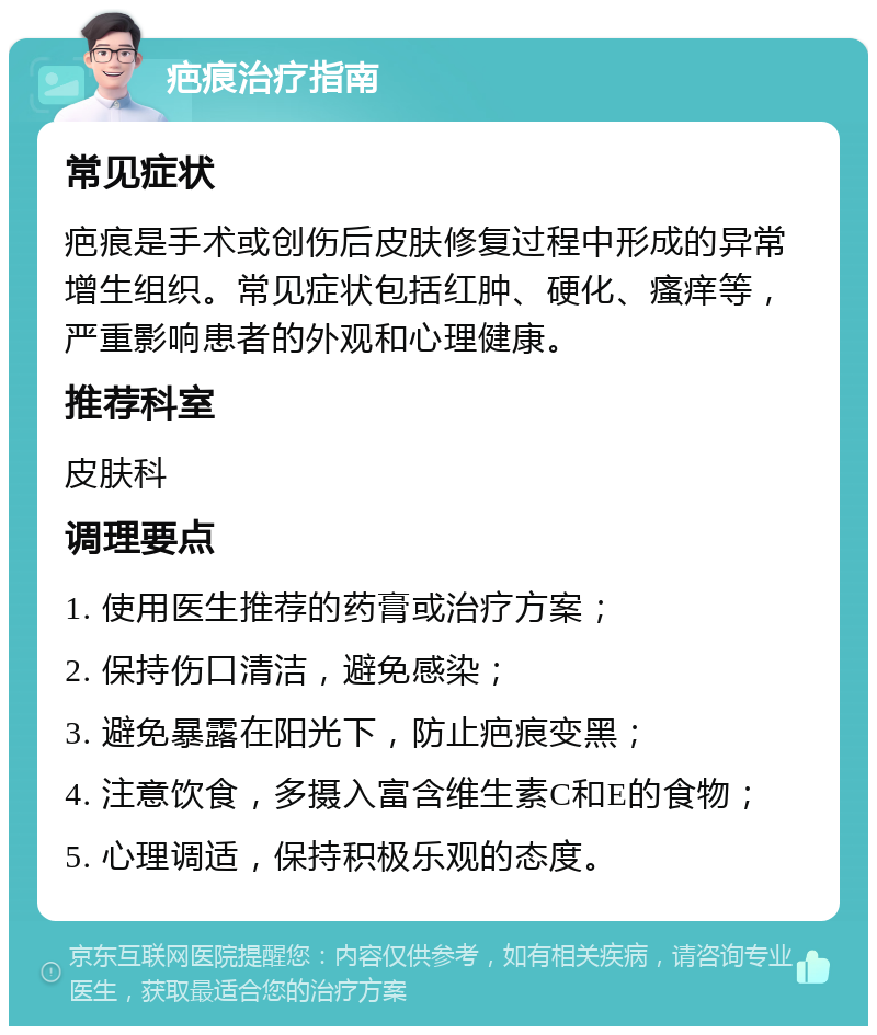 疤痕治疗指南 常见症状 疤痕是手术或创伤后皮肤修复过程中形成的异常增生组织。常见症状包括红肿、硬化、瘙痒等，严重影响患者的外观和心理健康。 推荐科室 皮肤科 调理要点 1. 使用医生推荐的药膏或治疗方案； 2. 保持伤口清洁，避免感染； 3. 避免暴露在阳光下，防止疤痕变黑； 4. 注意饮食，多摄入富含维生素C和E的食物； 5. 心理调适，保持积极乐观的态度。