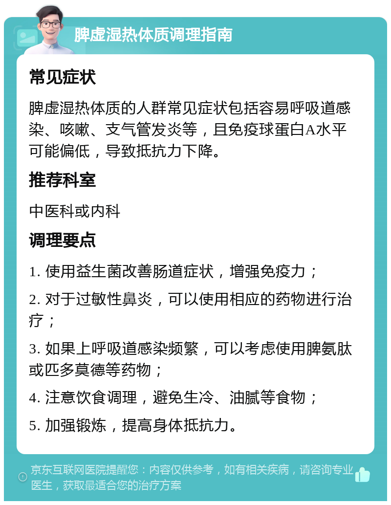 脾虚湿热体质调理指南 常见症状 脾虚湿热体质的人群常见症状包括容易呼吸道感染、咳嗽、支气管发炎等，且免疫球蛋白A水平可能偏低，导致抵抗力下降。 推荐科室 中医科或内科 调理要点 1. 使用益生菌改善肠道症状，增强免疫力； 2. 对于过敏性鼻炎，可以使用相应的药物进行治疗； 3. 如果上呼吸道感染频繁，可以考虑使用脾氨肽或匹多莫德等药物； 4. 注意饮食调理，避免生冷、油腻等食物； 5. 加强锻炼，提高身体抵抗力。