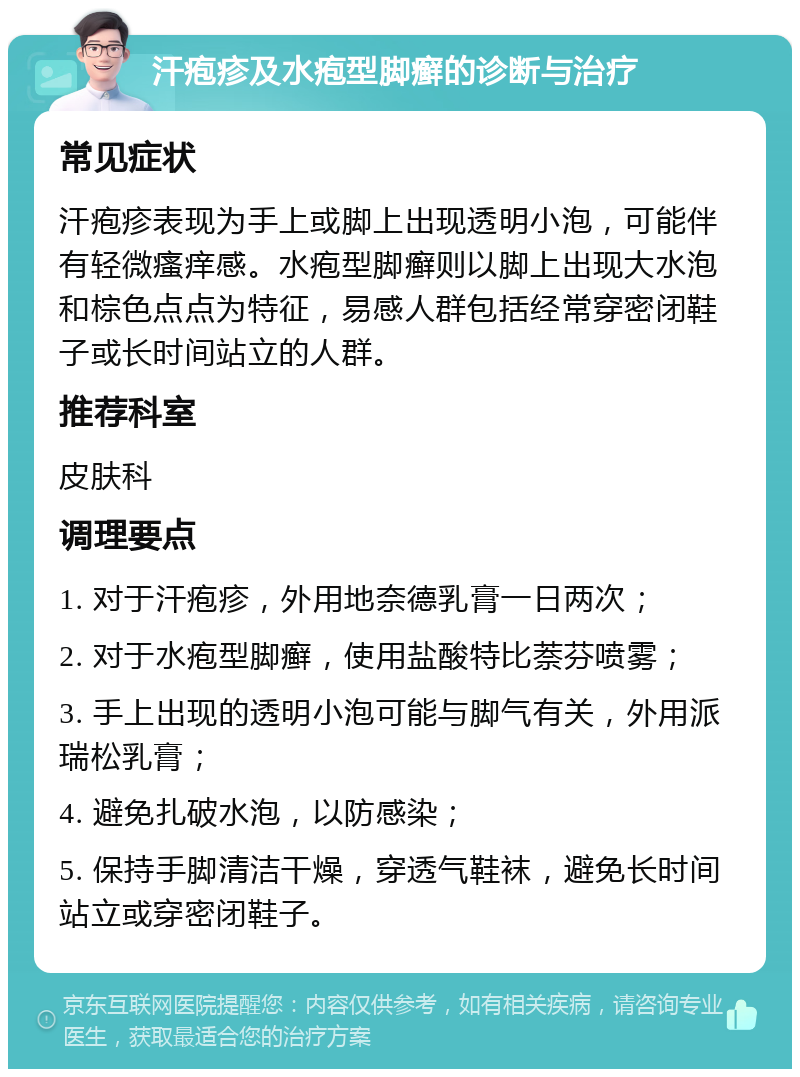 汗疱疹及水疱型脚癣的诊断与治疗 常见症状 汗疱疹表现为手上或脚上出现透明小泡，可能伴有轻微瘙痒感。水疱型脚癣则以脚上出现大水泡和棕色点点为特征，易感人群包括经常穿密闭鞋子或长时间站立的人群。 推荐科室 皮肤科 调理要点 1. 对于汗疱疹，外用地奈德乳膏一日两次； 2. 对于水疱型脚癣，使用盐酸特比萘芬喷雾； 3. 手上出现的透明小泡可能与脚气有关，外用派瑞松乳膏； 4. 避免扎破水泡，以防感染； 5. 保持手脚清洁干燥，穿透气鞋袜，避免长时间站立或穿密闭鞋子。