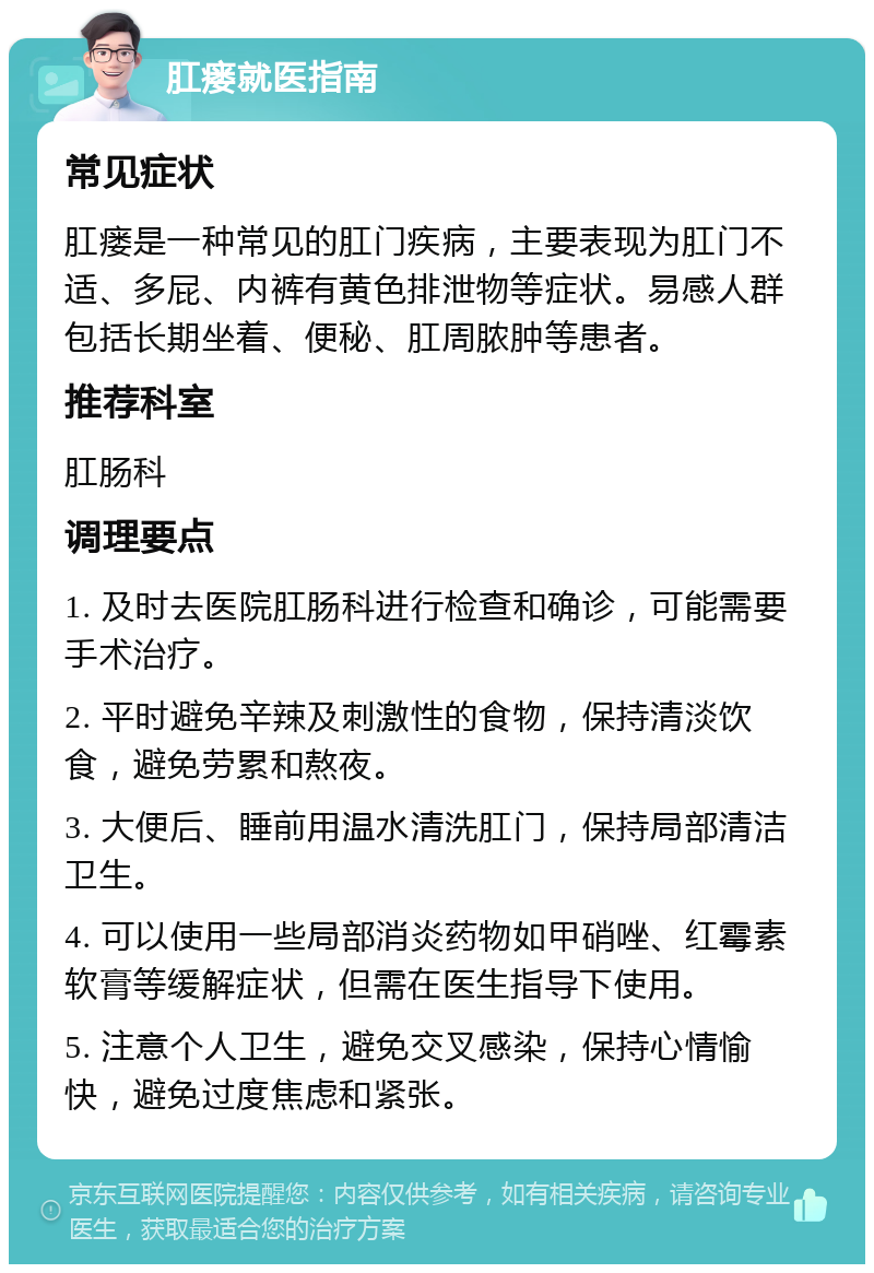 肛瘘就医指南 常见症状 肛瘘是一种常见的肛门疾病，主要表现为肛门不适、多屁、内裤有黄色排泄物等症状。易感人群包括长期坐着、便秘、肛周脓肿等患者。 推荐科室 肛肠科 调理要点 1. 及时去医院肛肠科进行检查和确诊，可能需要手术治疗。 2. 平时避免辛辣及刺激性的食物，保持清淡饮食，避免劳累和熬夜。 3. 大便后、睡前用温水清洗肛门，保持局部清洁卫生。 4. 可以使用一些局部消炎药物如甲硝唑、红霉素软膏等缓解症状，但需在医生指导下使用。 5. 注意个人卫生，避免交叉感染，保持心情愉快，避免过度焦虑和紧张。