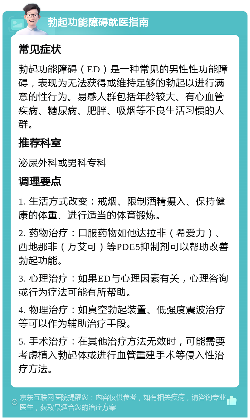 勃起功能障碍就医指南 常见症状 勃起功能障碍（ED）是一种常见的男性性功能障碍，表现为无法获得或维持足够的勃起以进行满意的性行为。易感人群包括年龄较大、有心血管疾病、糖尿病、肥胖、吸烟等不良生活习惯的人群。 推荐科室 泌尿外科或男科专科 调理要点 1. 生活方式改变：戒烟、限制酒精摄入、保持健康的体重、进行适当的体育锻炼。 2. 药物治疗：口服药物如他达拉非（希爱力）、西地那非（万艾可）等PDE5抑制剂可以帮助改善勃起功能。 3. 心理治疗：如果ED与心理因素有关，心理咨询或行为疗法可能有所帮助。 4. 物理治疗：如真空勃起装置、低强度震波治疗等可以作为辅助治疗手段。 5. 手术治疗：在其他治疗方法无效时，可能需要考虑植入勃起体或进行血管重建手术等侵入性治疗方法。