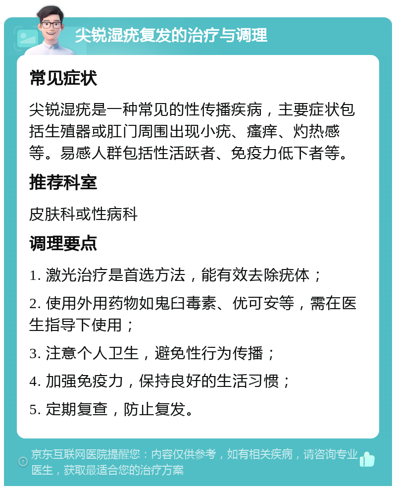 尖锐湿疣复发的治疗与调理 常见症状 尖锐湿疣是一种常见的性传播疾病，主要症状包括生殖器或肛门周围出现小疣、瘙痒、灼热感等。易感人群包括性活跃者、免疫力低下者等。 推荐科室 皮肤科或性病科 调理要点 1. 激光治疗是首选方法，能有效去除疣体； 2. 使用外用药物如鬼臼毒素、优可安等，需在医生指导下使用； 3. 注意个人卫生，避免性行为传播； 4. 加强免疫力，保持良好的生活习惯； 5. 定期复查，防止复发。