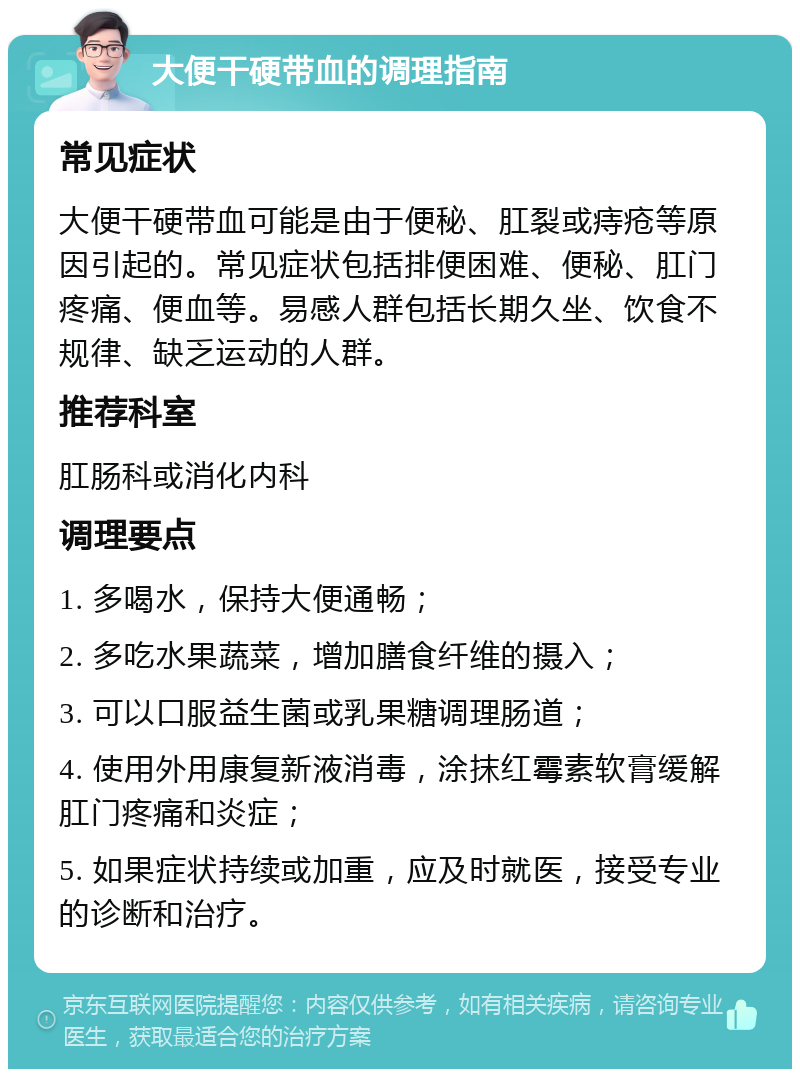 大便干硬带血的调理指南 常见症状 大便干硬带血可能是由于便秘、肛裂或痔疮等原因引起的。常见症状包括排便困难、便秘、肛门疼痛、便血等。易感人群包括长期久坐、饮食不规律、缺乏运动的人群。 推荐科室 肛肠科或消化内科 调理要点 1. 多喝水，保持大便通畅； 2. 多吃水果蔬菜，增加膳食纤维的摄入； 3. 可以口服益生菌或乳果糖调理肠道； 4. 使用外用康复新液消毒，涂抹红霉素软膏缓解肛门疼痛和炎症； 5. 如果症状持续或加重，应及时就医，接受专业的诊断和治疗。