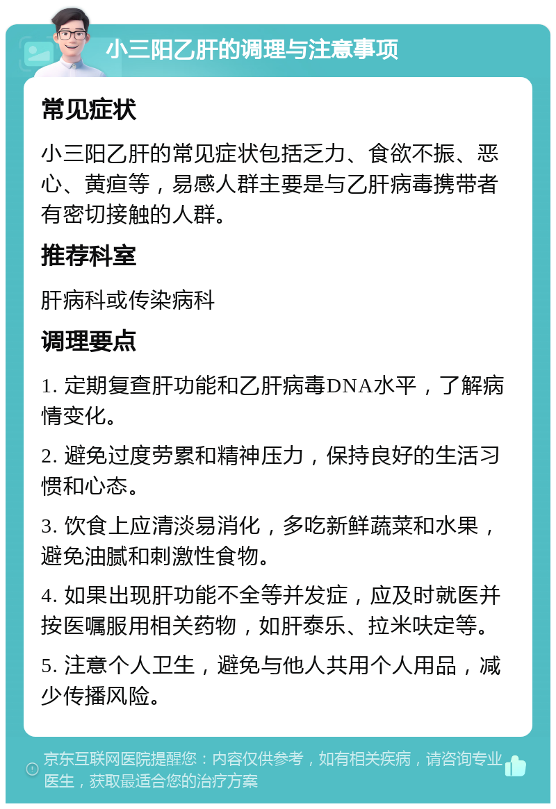 小三阳乙肝的调理与注意事项 常见症状 小三阳乙肝的常见症状包括乏力、食欲不振、恶心、黄疸等，易感人群主要是与乙肝病毒携带者有密切接触的人群。 推荐科室 肝病科或传染病科 调理要点 1. 定期复查肝功能和乙肝病毒DNA水平，了解病情变化。 2. 避免过度劳累和精神压力，保持良好的生活习惯和心态。 3. 饮食上应清淡易消化，多吃新鲜蔬菜和水果，避免油腻和刺激性食物。 4. 如果出现肝功能不全等并发症，应及时就医并按医嘱服用相关药物，如肝泰乐、拉米呋定等。 5. 注意个人卫生，避免与他人共用个人用品，减少传播风险。