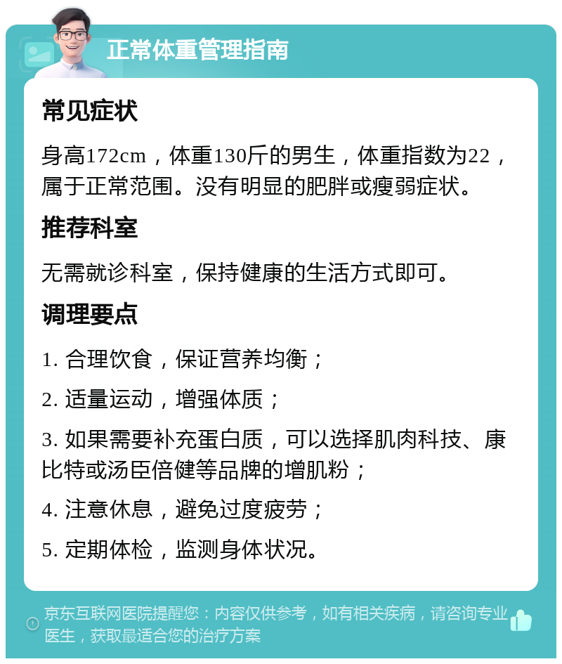 正常体重管理指南 常见症状 身高172cm，体重130斤的男生，体重指数为22，属于正常范围。没有明显的肥胖或瘦弱症状。 推荐科室 无需就诊科室，保持健康的生活方式即可。 调理要点 1. 合理饮食，保证营养均衡； 2. 适量运动，增强体质； 3. 如果需要补充蛋白质，可以选择肌肉科技、康比特或汤臣倍健等品牌的增肌粉； 4. 注意休息，避免过度疲劳； 5. 定期体检，监测身体状况。