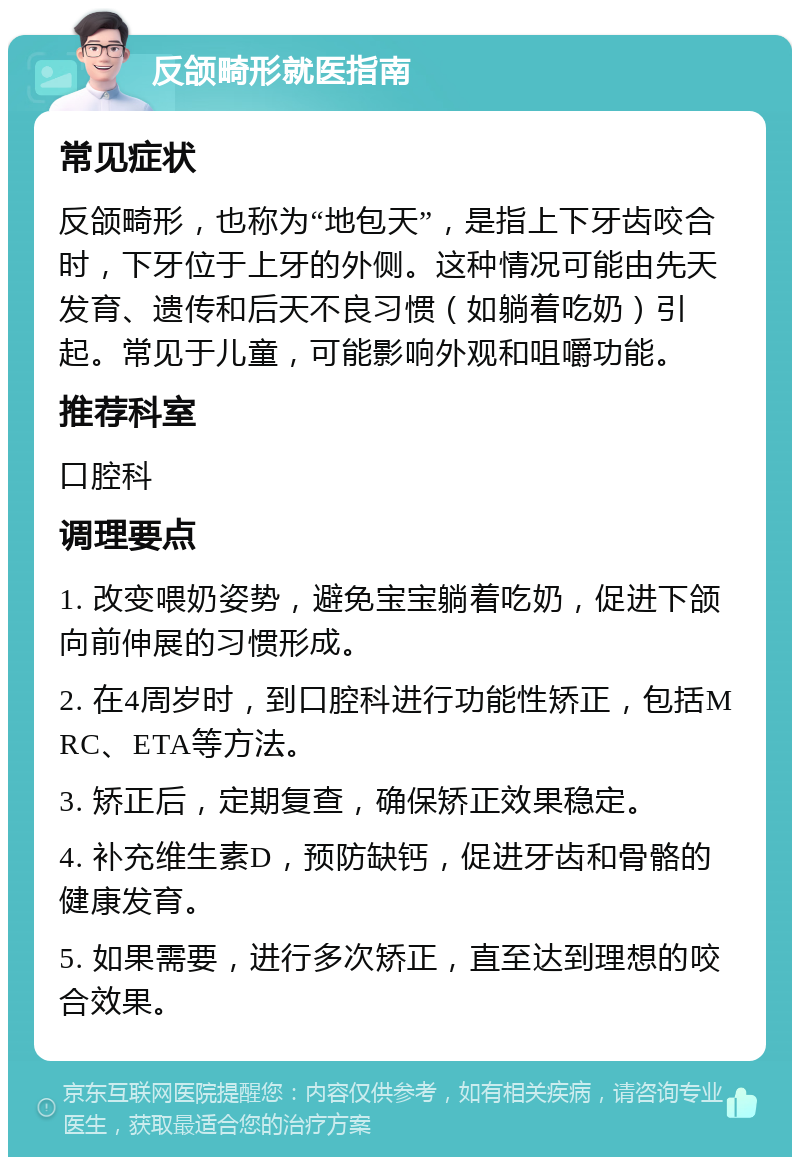 反颌畸形就医指南 常见症状 反颌畸形，也称为“地包天”，是指上下牙齿咬合时，下牙位于上牙的外侧。这种情况可能由先天发育、遗传和后天不良习惯（如躺着吃奶）引起。常见于儿童，可能影响外观和咀嚼功能。 推荐科室 口腔科 调理要点 1. 改变喂奶姿势，避免宝宝躺着吃奶，促进下颌向前伸展的习惯形成。 2. 在4周岁时，到口腔科进行功能性矫正，包括MRC、ETA等方法。 3. 矫正后，定期复查，确保矫正效果稳定。 4. 补充维生素D，预防缺钙，促进牙齿和骨骼的健康发育。 5. 如果需要，进行多次矫正，直至达到理想的咬合效果。