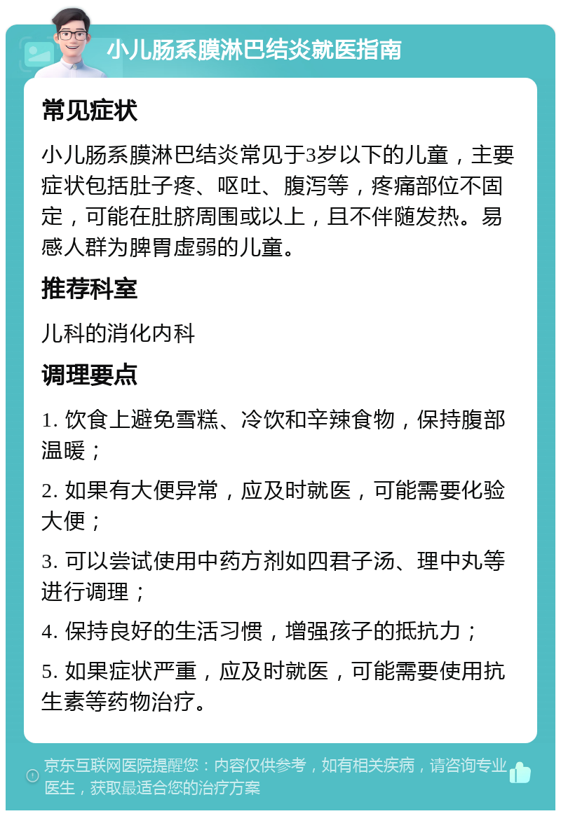 小儿肠系膜淋巴结炎就医指南 常见症状 小儿肠系膜淋巴结炎常见于3岁以下的儿童，主要症状包括肚子疼、呕吐、腹泻等，疼痛部位不固定，可能在肚脐周围或以上，且不伴随发热。易感人群为脾胃虚弱的儿童。 推荐科室 儿科的消化内科 调理要点 1. 饮食上避免雪糕、冷饮和辛辣食物，保持腹部温暖； 2. 如果有大便异常，应及时就医，可能需要化验大便； 3. 可以尝试使用中药方剂如四君子汤、理中丸等进行调理； 4. 保持良好的生活习惯，增强孩子的抵抗力； 5. 如果症状严重，应及时就医，可能需要使用抗生素等药物治疗。