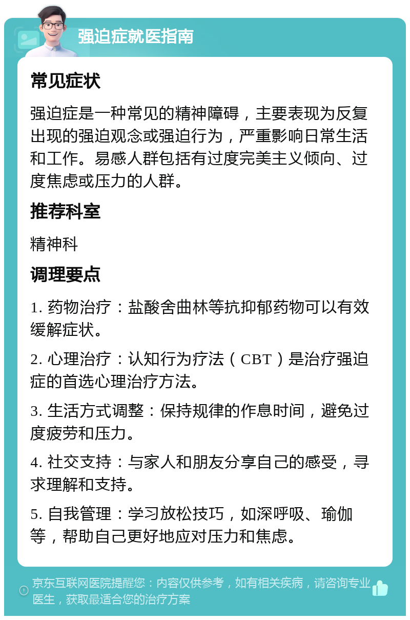 强迫症就医指南 常见症状 强迫症是一种常见的精神障碍，主要表现为反复出现的强迫观念或强迫行为，严重影响日常生活和工作。易感人群包括有过度完美主义倾向、过度焦虑或压力的人群。 推荐科室 精神科 调理要点 1. 药物治疗：盐酸舍曲林等抗抑郁药物可以有效缓解症状。 2. 心理治疗：认知行为疗法（CBT）是治疗强迫症的首选心理治疗方法。 3. 生活方式调整：保持规律的作息时间，避免过度疲劳和压力。 4. 社交支持：与家人和朋友分享自己的感受，寻求理解和支持。 5. 自我管理：学习放松技巧，如深呼吸、瑜伽等，帮助自己更好地应对压力和焦虑。