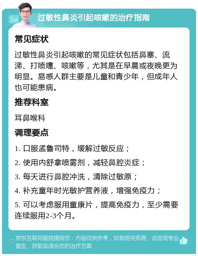 过敏性鼻炎引起咳嗽的治疗指南 常见症状 过敏性鼻炎引起咳嗽的常见症状包括鼻塞、流涕、打喷嚏、咳嗽等，尤其是在早晨或夜晚更为明显。易感人群主要是儿童和青少年，但成年人也可能患病。 推荐科室 耳鼻喉科 调理要点 1. 口服孟鲁司特，缓解过敏反应； 2. 使用内舒拿喷雾剂，减轻鼻腔炎症； 3. 每天进行鼻腔冲洗，清除过敏原； 4. 补充童年时光敏护营养液，增强免疫力； 5. 可以考虑服用童康片，提高免疫力，至少需要连续服用2-3个月。