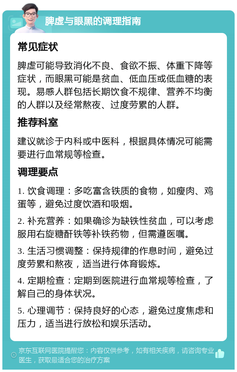 脾虚与眼黑的调理指南 常见症状 脾虚可能导致消化不良、食欲不振、体重下降等症状，而眼黑可能是贫血、低血压或低血糖的表现。易感人群包括长期饮食不规律、营养不均衡的人群以及经常熬夜、过度劳累的人群。 推荐科室 建议就诊于内科或中医科，根据具体情况可能需要进行血常规等检查。 调理要点 1. 饮食调理：多吃富含铁质的食物，如瘦肉、鸡蛋等，避免过度饮酒和吸烟。 2. 补充营养：如果确诊为缺铁性贫血，可以考虑服用右旋糖酐铁等补铁药物，但需遵医嘱。 3. 生活习惯调整：保持规律的作息时间，避免过度劳累和熬夜，适当进行体育锻炼。 4. 定期检查：定期到医院进行血常规等检查，了解自己的身体状况。 5. 心理调节：保持良好的心态，避免过度焦虑和压力，适当进行放松和娱乐活动。