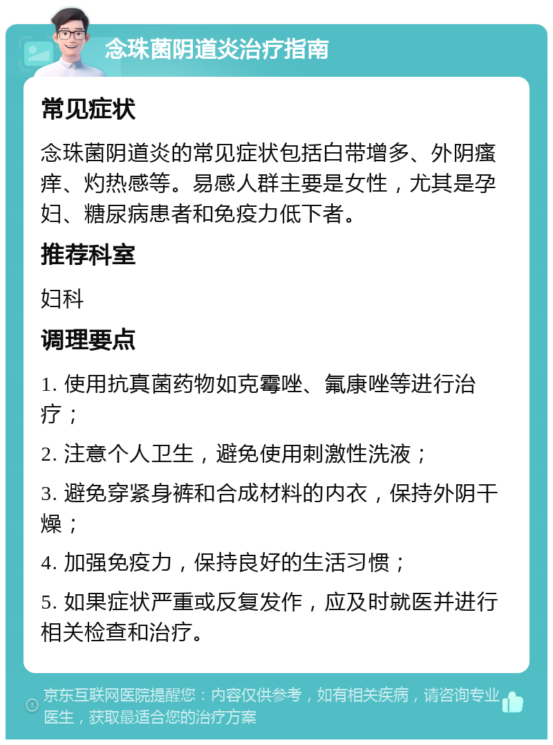 念珠菌阴道炎治疗指南 常见症状 念珠菌阴道炎的常见症状包括白带增多、外阴瘙痒、灼热感等。易感人群主要是女性，尤其是孕妇、糖尿病患者和免疫力低下者。 推荐科室 妇科 调理要点 1. 使用抗真菌药物如克霉唑、氟康唑等进行治疗； 2. 注意个人卫生，避免使用刺激性洗液； 3. 避免穿紧身裤和合成材料的内衣，保持外阴干燥； 4. 加强免疫力，保持良好的生活习惯； 5. 如果症状严重或反复发作，应及时就医并进行相关检查和治疗。