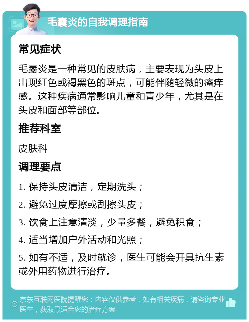 毛囊炎的自我调理指南 常见症状 毛囊炎是一种常见的皮肤病，主要表现为头皮上出现红色或褐黑色的斑点，可能伴随轻微的瘙痒感。这种疾病通常影响儿童和青少年，尤其是在头皮和面部等部位。 推荐科室 皮肤科 调理要点 1. 保持头皮清洁，定期洗头； 2. 避免过度摩擦或刮擦头皮； 3. 饮食上注意清淡，少量多餐，避免积食； 4. 适当增加户外活动和光照； 5. 如有不适，及时就诊，医生可能会开具抗生素或外用药物进行治疗。