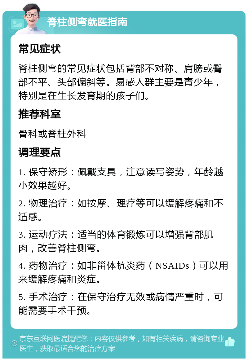 脊柱侧弯就医指南 常见症状 脊柱侧弯的常见症状包括背部不对称、肩膀或臀部不平、头部偏斜等。易感人群主要是青少年，特别是在生长发育期的孩子们。 推荐科室 骨科或脊柱外科 调理要点 1. 保守矫形：佩戴支具，注意读写姿势，年龄越小效果越好。 2. 物理治疗：如按摩、理疗等可以缓解疼痛和不适感。 3. 运动疗法：适当的体育锻炼可以增强背部肌肉，改善脊柱侧弯。 4. 药物治疗：如非甾体抗炎药（NSAIDs）可以用来缓解疼痛和炎症。 5. 手术治疗：在保守治疗无效或病情严重时，可能需要手术干预。