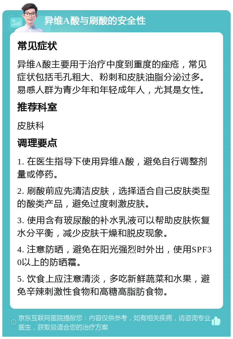 异维A酸与刷酸的安全性 常见症状 异维A酸主要用于治疗中度到重度的痤疮，常见症状包括毛孔粗大、粉刺和皮肤油脂分泌过多。易感人群为青少年和年轻成年人，尤其是女性。 推荐科室 皮肤科 调理要点 1. 在医生指导下使用异维A酸，避免自行调整剂量或停药。 2. 刷酸前应先清洁皮肤，选择适合自己皮肤类型的酸类产品，避免过度刺激皮肤。 3. 使用含有玻尿酸的补水乳液可以帮助皮肤恢复水分平衡，减少皮肤干燥和脱皮现象。 4. 注意防晒，避免在阳光强烈时外出，使用SPF30以上的防晒霜。 5. 饮食上应注意清淡，多吃新鲜蔬菜和水果，避免辛辣刺激性食物和高糖高脂肪食物。