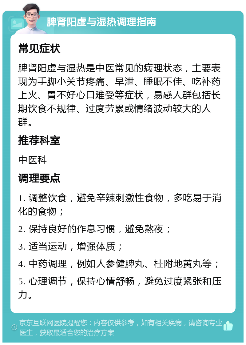 脾肾阳虚与湿热调理指南 常见症状 脾肾阳虚与湿热是中医常见的病理状态，主要表现为手脚小关节疼痛、早泄、睡眠不佳、吃补药上火、胃不好心口难受等症状，易感人群包括长期饮食不规律、过度劳累或情绪波动较大的人群。 推荐科室 中医科 调理要点 1. 调整饮食，避免辛辣刺激性食物，多吃易于消化的食物； 2. 保持良好的作息习惯，避免熬夜； 3. 适当运动，增强体质； 4. 中药调理，例如人参健脾丸、桂附地黄丸等； 5. 心理调节，保持心情舒畅，避免过度紧张和压力。