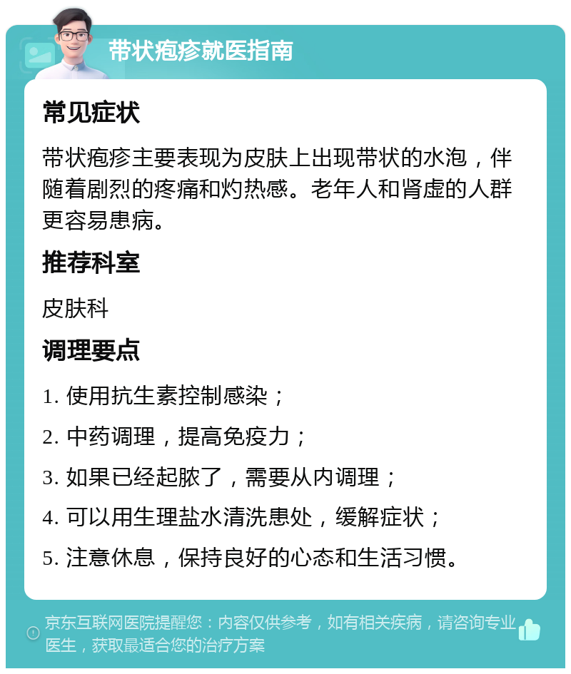 带状疱疹就医指南 常见症状 带状疱疹主要表现为皮肤上出现带状的水泡，伴随着剧烈的疼痛和灼热感。老年人和肾虚的人群更容易患病。 推荐科室 皮肤科 调理要点 1. 使用抗生素控制感染； 2. 中药调理，提高免疫力； 3. 如果已经起脓了，需要从内调理； 4. 可以用生理盐水清洗患处，缓解症状； 5. 注意休息，保持良好的心态和生活习惯。