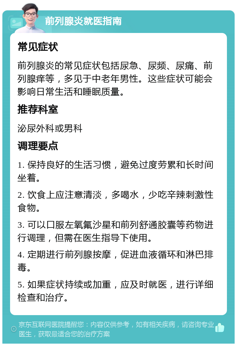 前列腺炎就医指南 常见症状 前列腺炎的常见症状包括尿急、尿频、尿痛、前列腺痒等，多见于中老年男性。这些症状可能会影响日常生活和睡眠质量。 推荐科室 泌尿外科或男科 调理要点 1. 保持良好的生活习惯，避免过度劳累和长时间坐着。 2. 饮食上应注意清淡，多喝水，少吃辛辣刺激性食物。 3. 可以口服左氧氟沙星和前列舒通胶囊等药物进行调理，但需在医生指导下使用。 4. 定期进行前列腺按摩，促进血液循环和淋巴排毒。 5. 如果症状持续或加重，应及时就医，进行详细检查和治疗。