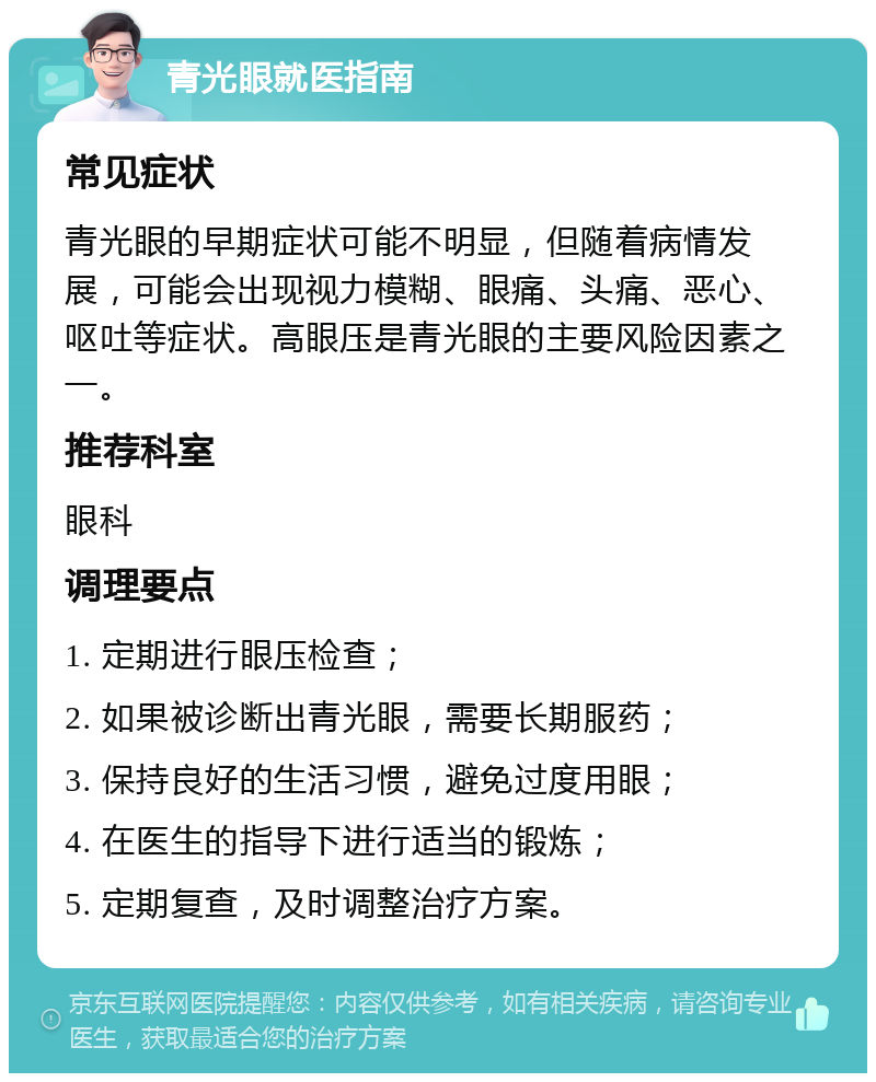 青光眼就医指南 常见症状 青光眼的早期症状可能不明显，但随着病情发展，可能会出现视力模糊、眼痛、头痛、恶心、呕吐等症状。高眼压是青光眼的主要风险因素之一。 推荐科室 眼科 调理要点 1. 定期进行眼压检查； 2. 如果被诊断出青光眼，需要长期服药； 3. 保持良好的生活习惯，避免过度用眼； 4. 在医生的指导下进行适当的锻炼； 5. 定期复查，及时调整治疗方案。