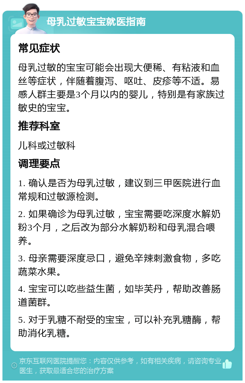 母乳过敏宝宝就医指南 常见症状 母乳过敏的宝宝可能会出现大便稀、有粘液和血丝等症状，伴随着腹泻、呕吐、皮疹等不适。易感人群主要是3个月以内的婴儿，特别是有家族过敏史的宝宝。 推荐科室 儿科或过敏科 调理要点 1. 确认是否为母乳过敏，建议到三甲医院进行血常规和过敏源检测。 2. 如果确诊为母乳过敏，宝宝需要吃深度水解奶粉3个月，之后改为部分水解奶粉和母乳混合喂养。 3. 母亲需要深度忌口，避免辛辣刺激食物，多吃蔬菜水果。 4. 宝宝可以吃些益生菌，如毕芙丹，帮助改善肠道菌群。 5. 对于乳糖不耐受的宝宝，可以补充乳糖酶，帮助消化乳糖。