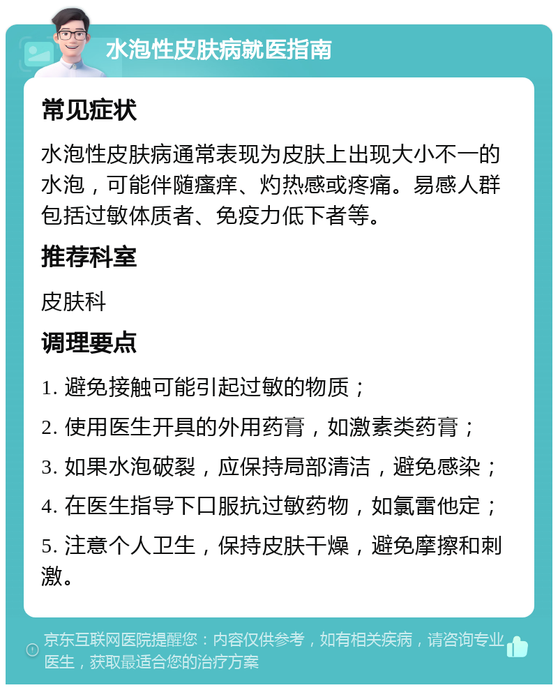 水泡性皮肤病就医指南 常见症状 水泡性皮肤病通常表现为皮肤上出现大小不一的水泡，可能伴随瘙痒、灼热感或疼痛。易感人群包括过敏体质者、免疫力低下者等。 推荐科室 皮肤科 调理要点 1. 避免接触可能引起过敏的物质； 2. 使用医生开具的外用药膏，如激素类药膏； 3. 如果水泡破裂，应保持局部清洁，避免感染； 4. 在医生指导下口服抗过敏药物，如氯雷他定； 5. 注意个人卫生，保持皮肤干燥，避免摩擦和刺激。