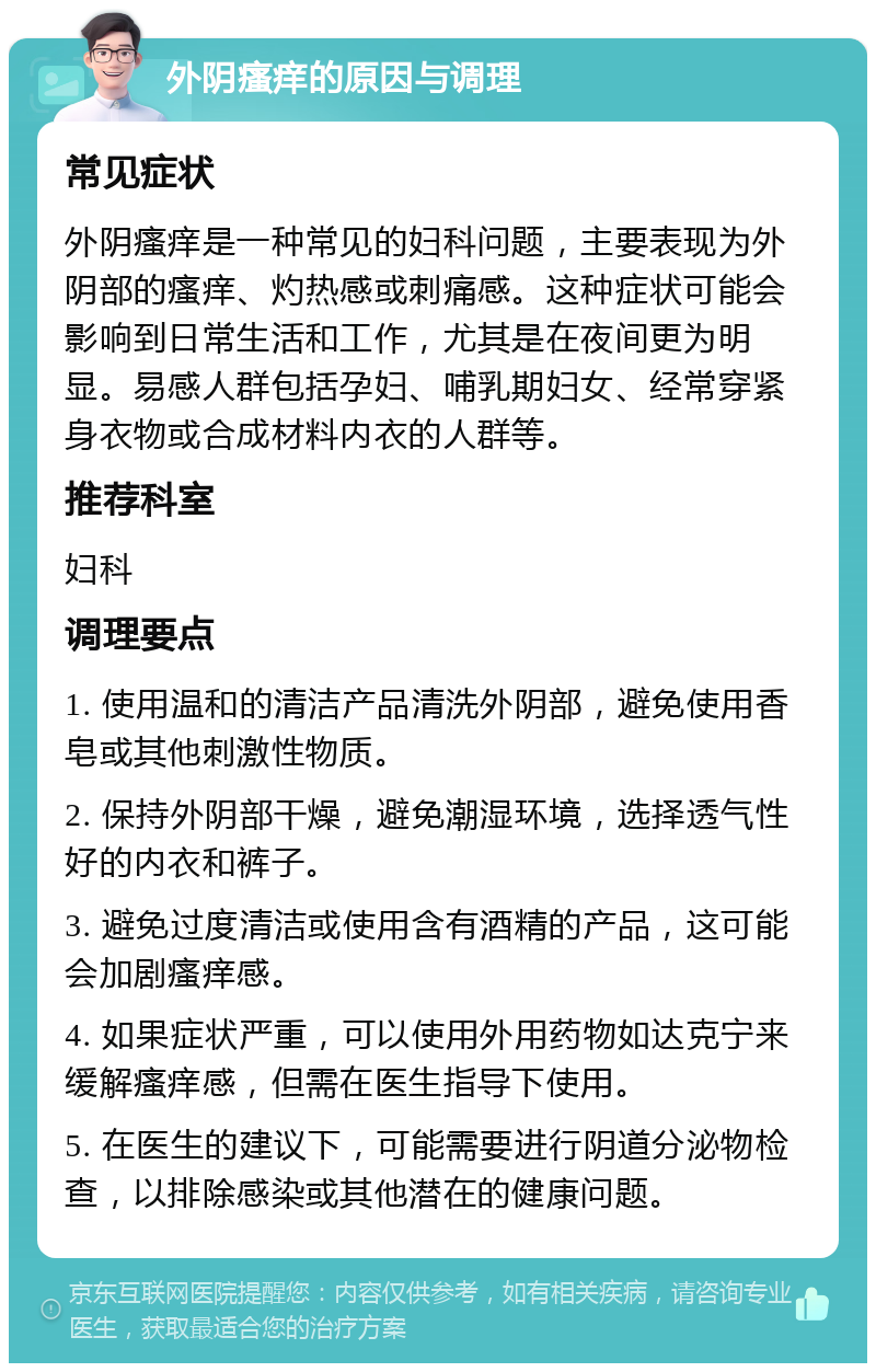 外阴瘙痒的原因与调理 常见症状 外阴瘙痒是一种常见的妇科问题，主要表现为外阴部的瘙痒、灼热感或刺痛感。这种症状可能会影响到日常生活和工作，尤其是在夜间更为明显。易感人群包括孕妇、哺乳期妇女、经常穿紧身衣物或合成材料内衣的人群等。 推荐科室 妇科 调理要点 1. 使用温和的清洁产品清洗外阴部，避免使用香皂或其他刺激性物质。 2. 保持外阴部干燥，避免潮湿环境，选择透气性好的内衣和裤子。 3. 避免过度清洁或使用含有酒精的产品，这可能会加剧瘙痒感。 4. 如果症状严重，可以使用外用药物如达克宁来缓解瘙痒感，但需在医生指导下使用。 5. 在医生的建议下，可能需要进行阴道分泌物检查，以排除感染或其他潜在的健康问题。