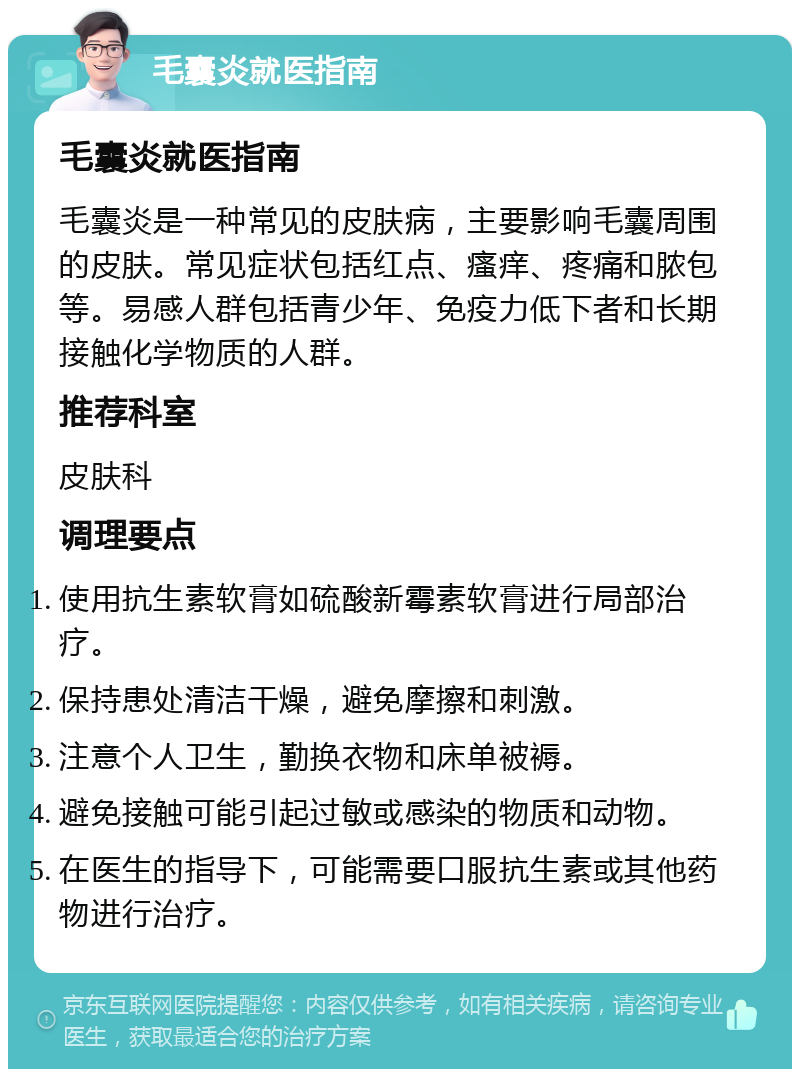 毛囊炎就医指南 毛囊炎就医指南 毛囊炎是一种常见的皮肤病，主要影响毛囊周围的皮肤。常见症状包括红点、瘙痒、疼痛和脓包等。易感人群包括青少年、免疫力低下者和长期接触化学物质的人群。 推荐科室 皮肤科 调理要点 使用抗生素软膏如硫酸新霉素软膏进行局部治疗。 保持患处清洁干燥，避免摩擦和刺激。 注意个人卫生，勤换衣物和床单被褥。 避免接触可能引起过敏或感染的物质和动物。 在医生的指导下，可能需要口服抗生素或其他药物进行治疗。