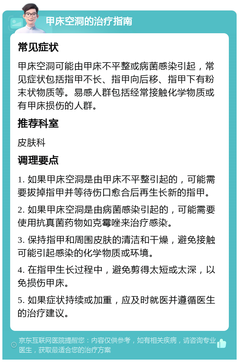 甲床空洞的治疗指南 常见症状 甲床空洞可能由甲床不平整或病菌感染引起，常见症状包括指甲不长、指甲向后移、指甲下有粉末状物质等。易感人群包括经常接触化学物质或有甲床损伤的人群。 推荐科室 皮肤科 调理要点 1. 如果甲床空洞是由甲床不平整引起的，可能需要拔掉指甲并等待伤口愈合后再生长新的指甲。 2. 如果甲床空洞是由病菌感染引起的，可能需要使用抗真菌药物如克霉唑来治疗感染。 3. 保持指甲和周围皮肤的清洁和干燥，避免接触可能引起感染的化学物质或环境。 4. 在指甲生长过程中，避免剪得太短或太深，以免损伤甲床。 5. 如果症状持续或加重，应及时就医并遵循医生的治疗建议。