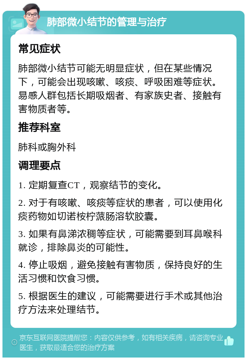 肺部微小结节的管理与治疗 常见症状 肺部微小结节可能无明显症状，但在某些情况下，可能会出现咳嗽、咳痰、呼吸困难等症状。易感人群包括长期吸烟者、有家族史者、接触有害物质者等。 推荐科室 肺科或胸外科 调理要点 1. 定期复查CT，观察结节的变化。 2. 对于有咳嗽、咳痰等症状的患者，可以使用化痰药物如切诺桉柠蒎肠溶软胶囊。 3. 如果有鼻涕浓稠等症状，可能需要到耳鼻喉科就诊，排除鼻炎的可能性。 4. 停止吸烟，避免接触有害物质，保持良好的生活习惯和饮食习惯。 5. 根据医生的建议，可能需要进行手术或其他治疗方法来处理结节。