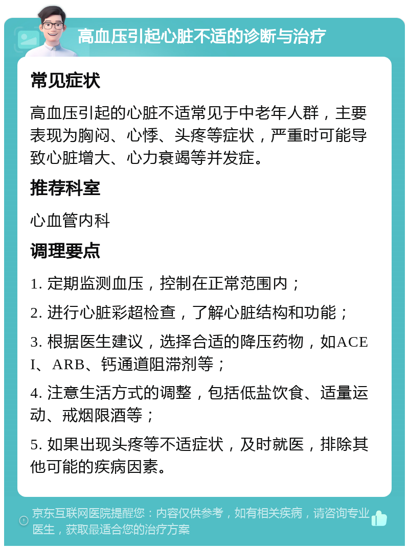 高血压引起心脏不适的诊断与治疗 常见症状 高血压引起的心脏不适常见于中老年人群，主要表现为胸闷、心悸、头疼等症状，严重时可能导致心脏增大、心力衰竭等并发症。 推荐科室 心血管内科 调理要点 1. 定期监测血压，控制在正常范围内； 2. 进行心脏彩超检查，了解心脏结构和功能； 3. 根据医生建议，选择合适的降压药物，如ACEI、ARB、钙通道阻滞剂等； 4. 注意生活方式的调整，包括低盐饮食、适量运动、戒烟限酒等； 5. 如果出现头疼等不适症状，及时就医，排除其他可能的疾病因素。