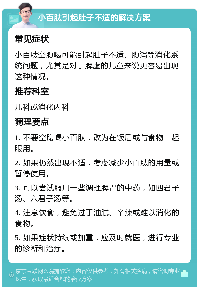 小百肽引起肚子不适的解决方案 常见症状 小百肽空腹喝可能引起肚子不适、腹泻等消化系统问题，尤其是对于脾虚的儿童来说更容易出现这种情况。 推荐科室 儿科或消化内科 调理要点 1. 不要空腹喝小百肽，改为在饭后或与食物一起服用。 2. 如果仍然出现不适，考虑减少小百肽的用量或暂停使用。 3. 可以尝试服用一些调理脾胃的中药，如四君子汤、六君子汤等。 4. 注意饮食，避免过于油腻、辛辣或难以消化的食物。 5. 如果症状持续或加重，应及时就医，进行专业的诊断和治疗。