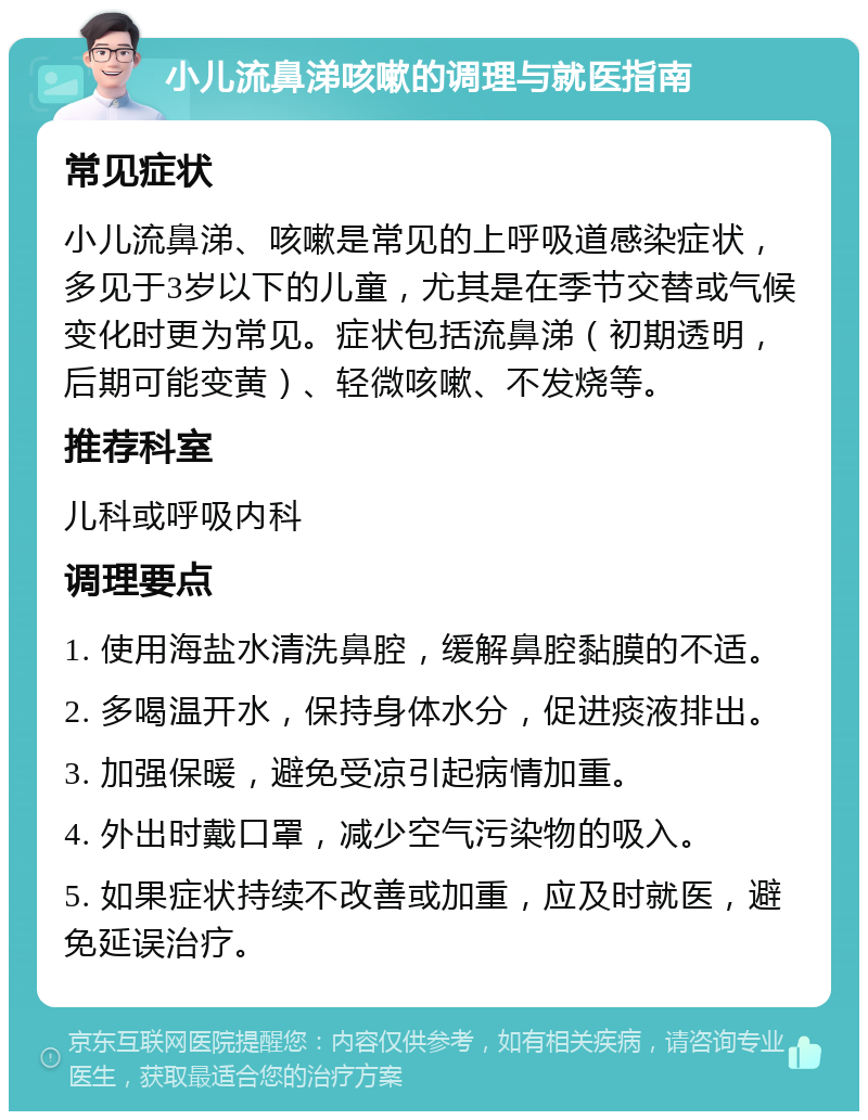 小儿流鼻涕咳嗽的调理与就医指南 常见症状 小儿流鼻涕、咳嗽是常见的上呼吸道感染症状，多见于3岁以下的儿童，尤其是在季节交替或气候变化时更为常见。症状包括流鼻涕（初期透明，后期可能变黄）、轻微咳嗽、不发烧等。 推荐科室 儿科或呼吸内科 调理要点 1. 使用海盐水清洗鼻腔，缓解鼻腔黏膜的不适。 2. 多喝温开水，保持身体水分，促进痰液排出。 3. 加强保暖，避免受凉引起病情加重。 4. 外出时戴口罩，减少空气污染物的吸入。 5. 如果症状持续不改善或加重，应及时就医，避免延误治疗。